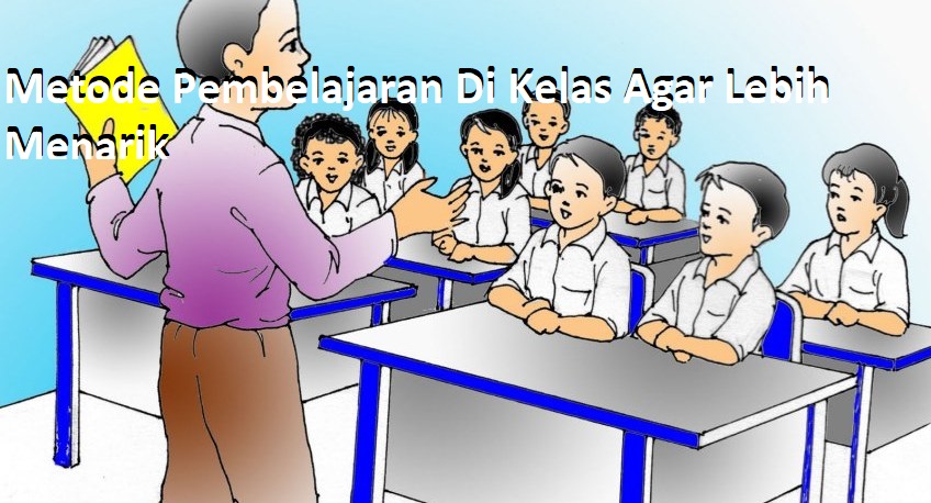 Metode Pembelajaran Di Kelas Agar Lebih Menarik